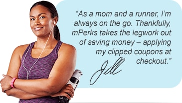 As a mom and a runner, I'm always on the go. Thankfully, mPerks takes the legwork out of saving money - applying my clipped coupons at checkout.
